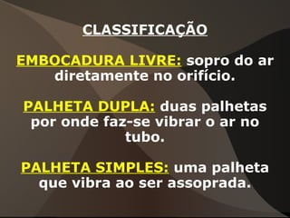 CLASSIFICAÇÃO
EMBOCADURA LIVRE: sopro do ar
diretamente no orifício.
PALHETA DUPLA: duas palhetas
por onde faz-se vibrar o ar no
tubo.
PALHETA SIMPLES: uma palheta
que vibra ao ser assoprada.
 