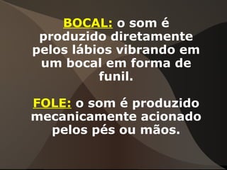 BOCAL: o som é
produzido diretamente
pelos lábios vibrando em
um bocal em forma de
funil.
FOLE: o som é produzido
mecanicamente acionado
pelos pés ou mãos.
 