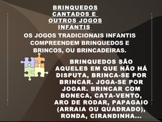BRINQUEDOSBRINQUEDOS
CANTADOS ECANTADOS E
OUTROS JOGOSOUTROS JOGOS
INFANTISINFANTIS
OS JOGOS TRADICIONAIS INFANTIS
COMPREENDEM BRINQUEDOS E
BRINCOS, OU BRINCADEIRAS.
BRINQUEDOS SÃO
AQUELES EM QUE NÃO HÁ
DISPUTA, BRINCA-SE POR
BRINCAR. JOGA-SE POR
JOGAR. BRINCAR COM
BONECA, CATA-VENTO,
ARO DE RODAR, PAPAGAIO
(ARRAIA OU QUADRADO),
RONDA, CIRANDINHA...
 