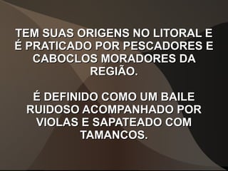 TEM SUAS ORIGENS NO LITORAL ETEM SUAS ORIGENS NO LITORAL E
É PRATICADO POR PESCADORES EÉ PRATICADO POR PESCADORES E
CABOCLOS MORADORES DACABOCLOS MORADORES DA
REGIÃO.REGIÃO.
É DEFINIDO COMO UM BAILEÉ DEFINIDO COMO UM BAILE
RUIDOSO ACOMPANHADO PORRUIDOSO ACOMPANHADO POR
VIOLAS E SAPATEADO COMVIOLAS E SAPATEADO COM
TAMANCOS.TAMANCOS.
 