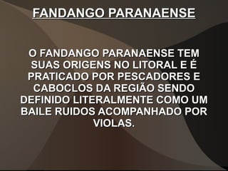 FANDANGO PARANAENSEFANDANGO PARANAENSE
O FANDANGO PARANAENSE TEMO FANDANGO PARANAENSE TEM
SUAS ORIGENS NO LITORAL E ÉSUAS ORIGENS NO LITORAL E É
PRATICADO POR PESCADORES EPRATICADO POR PESCADORES E
CABOCLOS DA REGIÃO SENDOCABOCLOS DA REGIÃO SENDO
DEFINIDO LITERALMENTE COMO UMDEFINIDO LITERALMENTE COMO UM
BAILE RUIDOS ACOMPANHADO PORBAILE RUIDOS ACOMPANHADO POR
VIOLAS.VIOLAS.
 