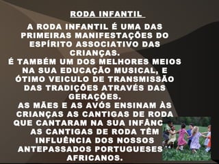 A RODA INFANTIL É UMA DAS
PRIMEIRAS MANIFESTAÇÕES DO
ESPÍRITO ASSOCIATIVO DAS
CRIANÇAS.
É TAMBÉM UM DOS MELHORES MEIOS
NA SUA EDUCAÇÃO MUSICAL, E
ÓTIMO VEICULO DE TRANSMISSÃO
DAS TRADIÇÕES ATRAVÉS DAS
GERAÇÕES.
AS MÃES E AS AVÓS ENSINAM ÀS
CRIANÇAS AS CANTIGAS DE RODA
QUE CANTARAM NA SUA INFÂNCIA.
AS CANTIGAS DE RODA TÊM
INFLUÊNCIA DOS NOSSOS
ANTEPASSADOS PORTUGUESES E
AFRICANOS.
RODA INFANTIL
 