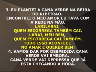 3. EU PLANTEI A CANA VERDE NA BEIRA
DO RIBEIRÃO.
ENCONTREI O MEU AMOR EU TAVA COM
A REDE NA MÃO.
LARILARAI,
QUEM ESCORREGA TAMBÉM CAI,
LARAI, MEU BEM,
QUEM ESCORREGA CAI TAMBÉM.
TUDO ISSO ACONTECE
NO AMAR E QUERER BEM!
4. VAMOS DAR POR DESPEDIDA CANA
VERDE VAI EMBORA.
CANA VERDE VAI DEPRESSA QUE JÁ
ESTÁ CHEGANDO A HORA.
 