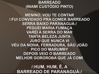 BARREADOBARREADO
(INAMI CUSTÓDIO PINTO)(INAMI CUSTÓDIO PINTO)
MENINO, VOU TE CONTARMENINO, VOU TE CONTAR
/:FUI CONVIDADO PRA COMER BARREADO/:FUI CONVIDADO PRA COMER BARREADO
SERRA BAIXO PARANAGUÁ:/SERRA BAIXO PARANAGUÁ:/
PEGUEI MARIA FUMAÇAPEGUEI MARIA FUMAÇA
VAREI A SERRA DO MARVAREI A SERRA DO MAR
TANTA BELEZA JUNTATANTA BELEZA JUNTA
JURO QUE NUNCA VIJURO QUE NUNCA VI
VÉU DA NOIVA, FERRADURA, SÃO JOÃOVÉU DA NOIVA, FERRADURA, SÃO JOÃO
PICO DO MARUMBYPICO DO MARUMBY
DEPOIS VEIO O BARREADODEPOIS VEIO O BARREADO
MELHOR GOROROBA QUE JÁ COMIMELHOR GOROROBA QUE JÁ COMI
/:HUM, HUM, Ê, A/:HUM, HUM, Ê, A
BARREADO DE PARANAGUÁ:/BARREADO DE PARANAGUÁ:/
 