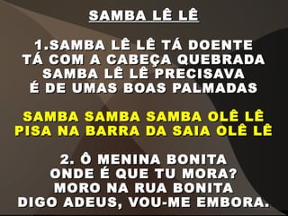 SAMBA LÊ LÊSAMBA LÊ LÊ
1.1.SAMBA LÊ LÊ TÁ DOENTESAMBA LÊ LÊ TÁ DOENTE
TÁ COM A CABEÇA QUEBRADATÁ COM A CABEÇA QUEBRADA
SAMBA LÊ LÊ PRECISAVASAMBA LÊ LÊ PRECISAVA
É DE UMAS BOAS PALMADASÉ DE UMAS BOAS PALMADAS
SAMBA SAMBA SAMBA OLÊ LÊSAMBA SAMBA SAMBA OLÊ LÊ
PISA NA BARRA DA SAIA OLÊ LÊPISA NA BARRA DA SAIA OLÊ LÊ
2. Ô MENINA BONITA2. Ô MENINA BONITA
ONDE É QUE TU MORA?ONDE É QUE TU MORA?
MORO NA RUA BONITAMORO NA RUA BONITA
DIGO ADEUS, VOU-ME EMBORA.DIGO ADEUS, VOU-ME EMBORA.
 