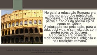 No geral a educação Romana era 
mais moral do que intelectual. 
Valorizavam os heróis da própria 
pátria e não os da poesia épica 
como na Grécia. 
A educação era pela ação, para a 
vida, pela vida, e sem escolas com 
professores particulares. 
A educação era baseada na 
vidanacional, histórica, religiosa e 
nas tradições romana. 
A poesia épica é um gênero da literatura que se refere a um poema narrativo relativamente curto que 
mostra afinidades formais com o épico. 
 