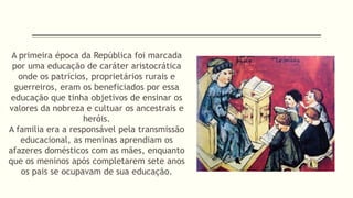 A primeira época da República foi marcada 
por uma educação de caráter aristocrática 
onde os patrícios, proprietários rurais e 
guerreiros, eram os beneficiados por essa 
educação que tinha objetivos de ensinar os 
valores da nobreza e cultuar os ancestrais e 
heróis. 
A familia era a responsável pela transmissão 
educacional, as meninas aprendiam os 
afazeres domésticos com as mães, enquanto 
que os meninos após completarem sete anos 
os pais se ocupavam de sua educação. 
 