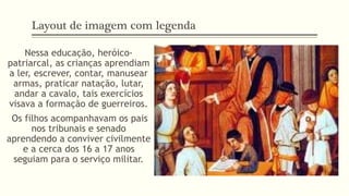 Layout de imagem com legenda 
Nessa educação, heróico-patriarcal, 
as crianças aprendiam 
a ler, escrever, contar, manusear 
armas, praticar natação, lutar, 
andar a cavalo, tais exercícios 
visava a formação de guerreiros. 
Os filhos acompanhavam os pais 
nos tribunais e senado 
aprendendo a conviver civilmente 
e a cerca dos 16 a 17 anos 
seguiam para o serviço militar. 
 