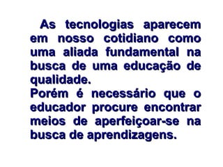 As tecnologias aparecemAs tecnologias aparecem
em nosso cotidiano comoem nosso cotidiano como
uma aliada fundamental nauma aliada fundamental na
busca de uma educação debusca de uma educação de
qualidade.qualidade.
Porém é necessário que oPorém é necessário que o
educador procure encontrareducador procure encontrar
meios de aperfeiçoar-se nameios de aperfeiçoar-se na
busca de aprendizagens.busca de aprendizagens.
 
