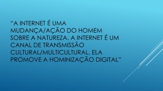 “A INTERNET É UMA
MUDANÇA/AÇÃO DO HOMEM
SOBRE A NATUREZA. A INTERNET É UM
CANAL DE TRANSMISSÃO
CULTURAL/MULTICULTURAL. ELA
PROMOVE A HOMINIZAÇÃO DIGITAL”
 
