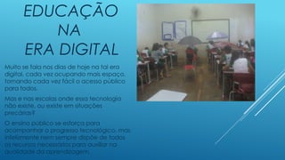 EDUCAÇÃO
NA
ERA DIGITAL
Muito se fala nos dias de hoje na tal era
digital, cada vez ocupando mais espaço,
tornando cada vez fácil o acesso público
para todos.
Mas e nas escolas onde essa tecnologia
não existe, ou existe em situações
precárias?
O ensino público se esforça para
acompanhar o progresso tecnológico, mas
infelizmente nem sempre dispõe de todos
os recursos necessários para auxiliar na
qualidade da aprendizagem.
 