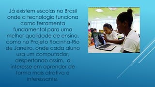Já existem escolas no Brasil
onde a tecnologia funciona
como ferramenta
fundamental para uma
melhor qualidade de ensino,
como no Projeto Rocinha-Rio
de Janeiro, onde cada aluno
usa um computador,
despertando assim, o
interesse em aprender de
forma mais atrativa e
interessante.
 