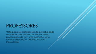 PROFESSORES
“Não posso ser professor se não percebo cada
vez melhor que, por não ser neutra, minha
prática exige de mim uma definição. Uma
tomada de posição. Decisão. Ruptura...”
(Paulo Freire)
 