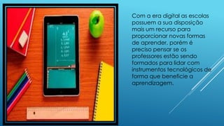 Com a era digital as escolas
possuem a sua disposição
mais um recurso para
proporcionar novas formas
de aprender, porém é
preciso pensar se os
professores estão sendo
formados para lidar com
instrumentos tecnológicos de
forma que beneficie a
aprendizagem.
 