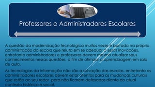 Professores e Administradores Escolares
A questão da modernização tecnológica muitas vezes é barrada na própria
administração da escola que reluta em se adequar a essas inovações,
entretanto administradores e professores devem mesmo atualizar seus
conhecimentos nessas questões a fim de otimizar a aprendizagem em sala
de aula.
As tecnologias da informação não são a salvação das escolas, entretanto os
administradores escolares devem estar atentos para as mudanças culturais
que estão ao seu redor para não ficarem defasados diante do atual
contexto histórico e social.
 