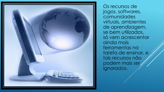 Os recursos de
jogos, softwares,
comunidades
virtuais, ambientes
de aprendizagem,
se bem utilizados,
só vem acrescentar
ainda mais
ferramentas na
tarefa de ensinar, e
tais recursos não
podem mais ser
ignorados.
 