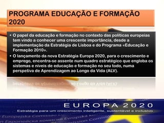 PROGRAMA EDUCAÇÃO E FORMAÇÃO
2020
 O papel da educação e formação no contexto das políticas europeias
tem vindo a conhecer uma crescente importância, desde a
implementação da Estratégia de Lisboa e do Programa «Educação e
Formação 2010».
 O lançamento da nova Estratégia Europa 2020, para o crescimento e
emprego, encontra-se assente num quadro estratégico que engloba os
sistemas e níveis de educação e formação no seu todo, numa
perspetiva de Aprendizagem ao Longo da Vida (ALV).
 