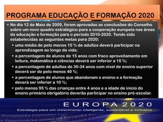 PROGRAMA EDUCAÇÃO E FORMAÇÃO 2020
 No dia 12 de Maio de 2009, foram aprovadas as conclusões do Conselho
sobre um novo quadro estratégico para a cooperação europeia nas áreas
da educação e formação para o período 2010-2020. Tendo sido
estabelecidas as seguintes metas para 2020:
 uma média de pelo menos 15 % de adultos deverá participar na
aprendizagem ao longo da vida;
 a percentagem de alunos de 15 anos com fraco aproveitamento em
leitura, matemática e ciências deverá ser inferior a 15 %;
 a percentagem de adultos de 30-34 anos com nível de ensino superior
deverá ser de pelo menos 40 %;
 a percentagem de alunos que abandonam o ensino e a formação
deverá ser inferior a 10 %;
 pelo menos 95 % das crianças entre 4 anos e a idade de início do
ensino primário obrigatório deverão participar no ensino pré-escolar.
 