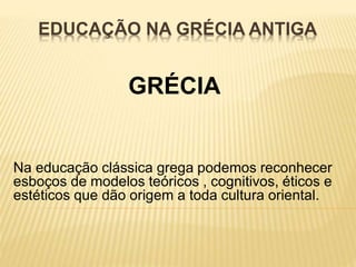 EDUCAÇÃO NA GRÉCIA ANTIGA 
GRÉCIA 
Na educação clássica grega podemos reconhecer 
esboços de modelos teóricos , cognitivos, éticos e 
estéticos que dão origem a toda cultura oriental. 
 