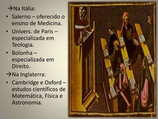 Na Itália:
• Salerno – oferecido o
  ensino de Medicina.
• Univers. de Paris –
  especializada em
  Teologia.
• Bolonha –
  especializada em
  Direito.
Na Inglaterra:
• Cambridge e Oxford –
  estudos científicos de
  Matemática, Física e
  Astronomia.
 