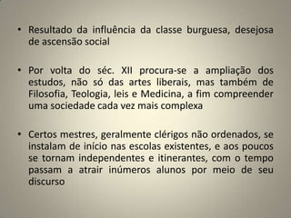 • Resultado da influência da classe burguesa, desejosa
  de ascensão social

• Por volta do séc. XII procura-se a ampliação dos
  estudos, não só das artes liberais, mas também de
  Filosofia, Teologia, leis e Medicina, a fim compreender
  uma sociedade cada vez mais complexa

• Certos mestres, geralmente clérigos não ordenados, se
  instalam de início nas escolas existentes, e aos poucos
  se tornam independentes e itinerantes, com o tempo
  passam a atrair inúmeros alunos por meio de seu
  discurso
 