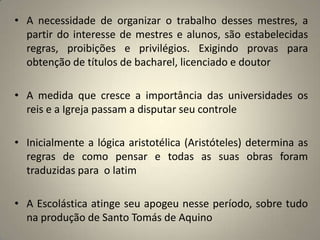 • A necessidade de organizar o trabalho desses mestres, a
  partir do interesse de mestres e alunos, são estabelecidas
  regras, proibições e privilégios. Exigindo provas para
  obtenção de títulos de bacharel, licenciado e doutor

• A medida que cresce a importância das universidades os
  reis e a Igreja passam a disputar seu controle

• Inicialmente a lógica aristotélica (Aristóteles) determina as
  regras de como pensar e todas as suas obras foram
  traduzidas para o latim

• A Escolástica atinge seu apogeu nesse período, sobre tudo
  na produção de Santo Tomás de Aquino
 