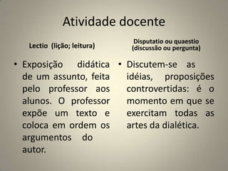 Atividade docente
                              Disputatio ou quaestio
   Lectio (lição; leitura)   (discussão ou pergunta)

• Exposição didática • Discutem-se as
  de um assunto, feita idéias, proposições
  pelo professor aos   controvertidas: é o
  alunos. O professor  momento em que se
  expõe um texto e     exercitam todas as
  coloca em ordem os   artes da dialética.
  argumentos do
  autor.
 
