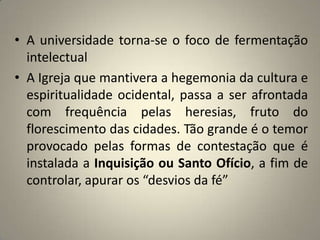 • A universidade torna-se o foco de fermentação
  intelectual
• A Igreja que mantivera a hegemonia da cultura e
  espiritualidade ocidental, passa a ser afrontada
  com frequência pelas heresias, fruto do
  florescimento das cidades. Tão grande é o temor
  provocado pelas formas de contestação que é
  instalada a Inquisição ou Santo Ofício, a fim de
  controlar, apurar os “desvios da fé”
 