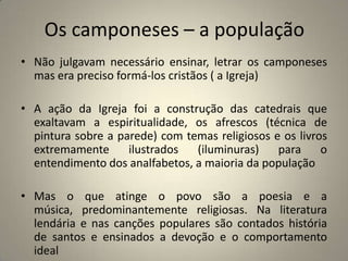 Os camponeses – a população
• Não julgavam necessário ensinar, letrar os camponeses
  mas era preciso formá-los cristãos ( a Igreja)

• A ação da Igreja foi a construção das catedrais que
  exaltavam a espiritualidade, os afrescos (técnica de
  pintura sobre a parede) com temas religiosos e os livros
  extremamente      ilustrados  (iluminuras)    para     o
  entendimento dos analfabetos, a maioria da população

• Mas o que atinge o povo são a poesia e a
  música, predominantemente religiosas. Na literatura
  lendária e nas canções populares são contados história
  de santos e ensinados a devoção e o comportamento
  ideal
 