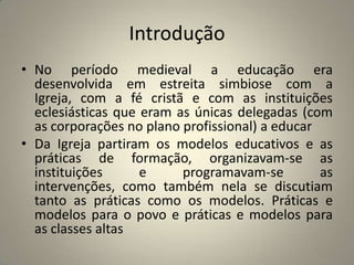 Introdução
• No período medieval a educação era
  desenvolvida em estreita simbiose com a
  Igreja, com a fé cristã e com as instituições
  eclesiásticas que eram as únicas delegadas (com
  as corporações no plano profissional) a educar
• Da Igreja partiram os modelos educativos e as
  práticas de formação, organizavam-se as
  instituições      e     programavam-se         as
  intervenções, como também nela se discutiam
  tanto as práticas como os modelos. Práticas e
  modelos para o povo e práticas e modelos para
  as classes altas
 