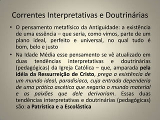 Correntes Interpretativas e Doutrinárias
• O pensamento metafísico da Antiguidade: a existência
  de uma essência – que seria, como vimos, parte de um
  plano ideal, perfeito e universal, no qual tudo é
  bom, belo e justo
• Na Idade Média esse pensamento se vê atualizado em
  duas tendências interpretativas e doutrinárias
  (pedagógicas) da Igreja Católica – que, amparada pela
  idéia da Ressurreição de Cristo, prega a existência de
  um mundo ideal, paradisíaco, cuja entrada dependeria
  de uma prática ascética que negaria o mundo material
  e as paixões que dele derivariam. Essas duas
  tendências interpretativas e doutrinárias (pedagógicas)
  são: a Patrística e a Escolástica
 