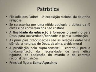 Patrística
• Filosofia dos Padres - 1º exposição racional da doutrina
  religiosa
• Se caracteriza por uma nítida apologia a defesa da fé
  cristã e de conversão dos não cristãos
• A finalidade da educação é fornecer o caminho para
  Deus, para sua verdade/bondade e para a iluminação
• As principais preocupações são as relações entre fé e
  ciência, a natureza de Deus, da alma, a vida moral
• A predileção pelo supra-sensível – contribui para a
  fundamentação da necessidade de uma ética
  rigorosa, da abdicação do mundo e do controle
  racional das paixões
• Principal figura: Santo Agostinho
 