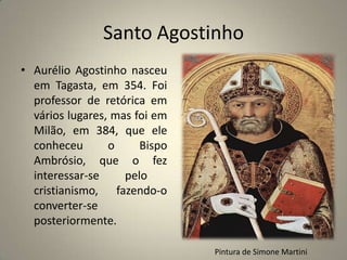 Santo Agostinho
• Aurélio Agostinho nasceu
  em Tagasta, em 354. Foi
  professor de retórica em
  vários lugares, mas foi em
  Milão, em 384, que ele
  conheceu       o     Bispo
  Ambrósio, que o fez
  interessar-se     pelo
  cristianismo, fazendo-o
  converter-se
  posteriormente.

                               Pintura de Simone Martini
 