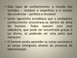 • Dois tipos de conhecimento: o mundo dos
  sentidos – mutável e imperfeito e o mundo
  das essências – perfeito e imutável
• Santo Agostinho acreditava que o verdadeiro
  conhecimento encontrava-se dentro da alma
  do homem. Todos nascem com essa
  sabedoria, que pode ser encontrada graças à
  luz divina, só podendo ser vista pelos que
  merecem
• O homem podia aprender as coisas sensíveis e
  as coisas inteligíveis através do processo de
  interiorização
 