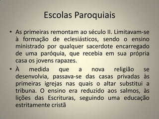 Escolas Paroquiais
• As primeiras remontam ao século II. Limitavam-se
  à formação de eclesiásticos, sendo o ensino
  ministrado por qualquer sacerdote encarregado
  de uma paróquia, que recebia em sua própria
  casa os jovens rapazes.
• À medida que a nova religião se
  desenvolvia, passava-se das casas privadas às
  primeiras igrejas nas quais o altar substitui a
  tribuna. O ensino era reduzido aos salmos, às
  lições das Escrituras, seguindo uma educação
  estritamente cristã
 