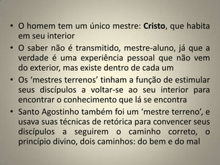 • O homem tem um único mestre: Cristo, que habita
  em seu interior
• O saber não é transmitido, mestre-aluno, já que a
  verdade é uma experiência pessoal que não vem
  do exterior, mas existe dentro de cada um
• Os ‘mestres terrenos’ tinham a função de estimular
  seus discípulos a voltar-se ao seu interior para
  encontrar o conhecimento que lá se encontra
• Santo Agostinho também foi um ‘mestre terreno’, e
  usava suas técnicas de retórica para convencer seus
  discípulos a seguirem o caminho correto, o
  princípio divino, dois caminhos: do bem e do mal
 