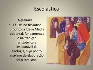 Escolástica
      Significado
• s.f. Ensino filosófico
próprio da Idade Média
ocidental, fundamentad
       o na tradição
       aristotélica e
      inseparável da
  teologia, cujo ponto
 máximo de elaboração
      foi o tomismo.
 