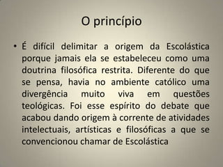 O princípio
• É difícil delimitar a origem da Escolástica
  porque jamais ela se estabeleceu como uma
  doutrina filosófica restrita. Diferente do que
  se pensa, havia no ambiente católico uma
  divergência muito viva em questões
  teológicas. Foi esse espírito do debate que
  acabou dando origem à corrente de atividades
  intelectuais, artísticas e filosóficas a que se
  convencionou chamar de Escolástica
 