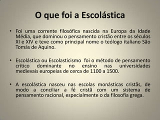 O que foi a Escolástica
• Foi uma corrente filosófica nascida na Europa da Idade
  Média, que dominou o pensamento cristão entre os séculos
  XI e XIV e teve como principal nome o teólogo italiano São
  Tomás de Aquino.

• Escolástica ou Escolasticismo foi o método de pensamento
  crítico dominante no ensino nas universidades
  medievais europeias de cerca de 1100 a 1500.

• A escolástica nasceu nas escolas monásticas cristãs, de
  modo a conciliar a fé cristã com um sistema de
  pensamento racional, especialmente o da filosofia grega.
 