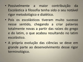 • Possivelmente a maior contribuição da
  Escolástica à filosofia tenha sido o seu notável
  rigor metodológico e dialético.
• Pois os escolásticos tiveram muito sucesso
  nesse sentido, chegando a criar palavras
  totalmente novas a partir das raízes do grego
  e do latim, o que acabou resultando no latim
  escolástico.
• A própria evolução das ciências se deve em
  grande parte ao desenvolvimento desse rigor
  terminológico.
 
