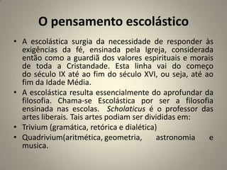 O pensamento escolástico
• A escolástica surgia da necessidade de responder às
  exigências da fé, ensinada pela Igreja, considerada
  então como a guardiã dos valores espirituais e morais
  de toda a Cristandade. Esta linha vai do começo
  do século IX até ao fim do século XVI, ou seja, até ao
  fim da Idade Média.
• A escolástica resulta essencialmente do aprofundar da
  filosofia. Chama-se Escolástica por ser a filosofia
  ensinada nas escolas. Scholaticus é o professor das
  artes liberais. Tais artes podiam ser divididas em:
• Trivium (gramática, retórica e dialética)
• Quadrivium(aritmética, geometria,         astronomia e
  musica.
 