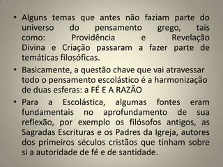 • Alguns temas que antes não faziam parte do
  universo     do     pensamento       grego,    tais
  como:         Providência        e      Revelação
  Divina e Criação passaram a fazer parte de
  temáticas filosóficas.
• Basicamente, a questão chave que vai atravessar
  todo o pensamento escolástico é a harmonização
  de duas esferas: a FÉ E A RAZÃO
• Para a Escolástica, algumas fontes eram
  fundamentais no aprofundamento de sua
  reflexão, por exemplo os filósofos antigos, as
  Sagradas Escrituras e os Padres da Igreja, autores
  dos primeiros séculos cristãos que tinham sobre
  si a autoridade de fé e de santidade.
 