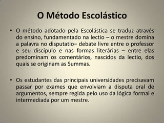 O Método Escolástico
• O método adotado pela Escolástica se traduz através
  do ensino, fundamentado na lectio – o mestre domina
  a palavra no disputatio– debate livre entre o professor
  e seu discípulo e nas formas literárias – entre elas
  predominam os comentários, nascidos da lectio, dos
  quais se originam as Summas.

• Os estudantes das principais universidades precisavam
  passar por exames que envolviam a disputa oral de
  argumentos, sempre regida pelo uso da lógica formal e
  intermediada por um mestre.
 