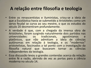 A relação entre filosofia e teologia
• Entre os renascentistas e iluministas, criou-se a ideia de
  que a Escolástica havia se submetido a Aristóteles como um
  servo feudal se curva ao seu mestre, o que os estudos do
  século 20 desmentiram profundamente.
• A verdade é que, com a chegada da imensa obra de
  Aristóteles, foram surgindo naturalmente dois partidos nas
  universidades:       os    tradicionais,  agostinianos     e
  platônicos, que não admitiam a ideia de ciências
  autônomas em relação à teologia, e os "modernos"
  aristotelistas, fascinados a tal ponto com a investigação da
  filosofia natural que buscaram tornar as ciências
  independentes da teologia.
• Essa discussão levou a grandes contendas acerca da relação
  entre fé e razão, abrindo de vez as portas para a ciência
  moderna no século 14.
 
