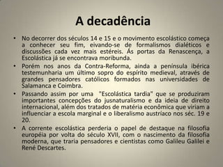 A decadência
• No decorrer dos séculos 14 e 15 e o movimento escolástico começa
  a conhecer seu fim, eivando-se de formalismos dialéticos e
  discussões cada vez mais estéreis. Ás portas da Renascença, a
  Escolástica já se encontrava moribunda.
• Porém nos anos da Contra-Reforma, ainda a península ibérica
  testemunharia um último sopro do espírito medieval, através de
  grandes pensadores católicos formados nas universidades de
  Salamanca e Coimbra.
• Passando assim por uma "Escolástica tardia" que se produziram
  importantes concepções do jusnaturalismo e da ideia de direito
  internacional, além dos tratados de matéria econômica que viriam a
  influenciar a escola marginal e o liberalismo austríaco nos séc. 19 e
  20.
• A corrente escolástica perderia o papel de destaque na filosofia
  européia por volta do século XVII, com o nascimento da filosofia
  moderna, que traria pensadores e cientistas como Galileu Galilei e
  René Descartes.
 