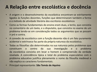 A Relação entre escolástica e docência
• A origem e o desenvolvimento da escolástica encontram-se estritamente
  ligados às funções docentes, funções que determinaram também a forma
  e o método de atividade literária dos escritores escolásticos
• Como as formas fundamentais do ensino eram duas, a lectio, que consistia
  no comentário de um texto, e a disputatio, que consistia no exame de um
  problema tendo-se em consideração todos os argumentos que se possam
  ir pró e contra.
• A conexão da escolástica com a função docente não é um fato puramente
  acidental e extrínseco faz parte da própria natureza da escolástica.
• Todas as filosofias são determinadas na sua natureza pelos problemas que
  constituem o centro da sua investigação e o problema
  da escolástica consistia em levar o homem à compreensão da verdade
  revelada. A coincidência típica e total do problema especulativo com o
  problema educativo justifica plenamente o nome da filosofia medieval e
  não explica os caracteres fundamentais.
• Principal representante: São Tomás de Aquino
 