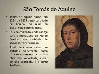 São Tomás de Aquino
• Tomás de Aquino nasceu em
  1224 ou 1225 perto da cidade
  de Aquino, no reino da
  Sicília, hoje parte da Itália.
• Foi encaminhado ainda criança
  para o monastério de Monte
  Cassino, com o objetivo de
  seguir carreira religiosa.
• Tomás de Aquino realizou um
  trabalho monumental numa
  vida relativamente curta. Sua
  obra mais importante, apesar
  de não concluída, é a Suma
  Teológica.
 