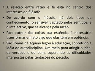 • A relação entre razão e fé está no centro dos
  interesses do filósofo
• De acordo com o filósofo, há dois tipos de
  conhecimento: o sensível, captado pelos sentidos, e
  o intelectivo, que se alcança pela razão
• Para extrair das coisas sua essência, é necessário
  transformar em ato algo que elas têm em potência.
• São Tomás de Aquino legou à educação, sobretudo a
  idéia de autodisciplina. Um meio para atingir o ideal
  da verdade e do bem, superando as dificuldades
  interpostas pelas tentações do pecado.
 