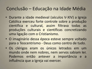 Conclusão – Educação na Idade Média
• Durante a idade medieval (séculos V-XIV) a Igreja
  Católica exerceu forte controle sobre a produção
  científica e cultural, assim filtrava todas as
  produções culturais e científicas concretizando
  uma ligação com o Cristianismo.
• O imaginário dessa época esteve sempre voltado
  para o Teocentrismo - Deus como centro de tudo.
• Os clérigos eram os únicos letrados em um
  mundo onde nem nobres, nem servos sabiam ler.
  Podemos então antever a importância e a
  influência que a Igreja vai exercer.
 