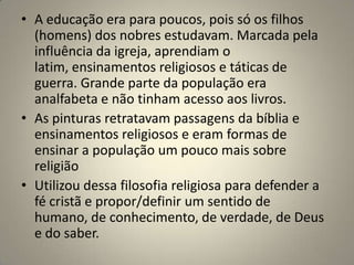 • A educação era para poucos, pois só os filhos
  (homens) dos nobres estudavam. Marcada pela
  influência da igreja, aprendiam o
  latim, ensinamentos religiosos e táticas de
  guerra. Grande parte da população era
  analfabeta e não tinham acesso aos livros.
• As pinturas retratavam passagens da bíblia e
  ensinamentos religiosos e eram formas de
  ensinar a população um pouco mais sobre
  religião
• Utilizou dessa filosofia religiosa para defender a
  fé cristã e propor/definir um sentido de
  humano, de conhecimento, de verdade, de Deus
  e do saber.
 